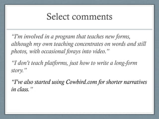 Select comments
“I'm involved in a program that teaches new forms,
although my own teaching concentrates on words and still
photos, with occasional forays into video.”
“I don't teach platforms, just how to write a long-form
story.”
“I've also started using Cowbird.com for shorter narratives
in class.”
 