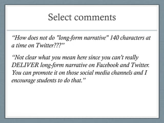 Select comments
“How does not do "long-form narrative" 140 characters at
a time on Twitter???”
“Not clear what you mean here since you can't really
DELIVER long-form narrative on Facebook and Twitter.
You can promote it on those social media channels and I
encourage students to do that.”
 