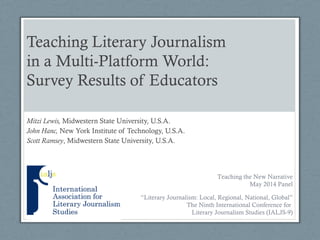 Teaching Literary Journalism
in a Multi-Platform World:
Survey Results of Educators
Mitzi Lewis, Midwestern State University, U.S.A.
John Hanc, New York Institute of Technology, U.S.A.
Scott Ramsey, Midwestern State University, U.S.A.
“Literary Journalism: Local, Regional, National, Global”
The Ninth International Conference for
Literary Journalism Studies (IALJS-9)
Teaching the New Narrative
May 2014 Panel
 