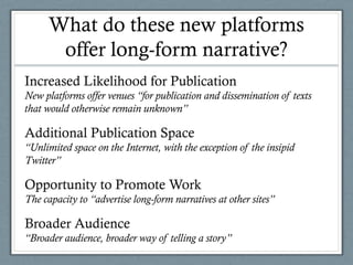What do these new platforms
offer long-form narrative?
Increased Likelihood for Publication
New platforms offer venues “for publication and dissemination of texts
that would otherwise remain unknown”
Additional Publication Space
“Unlimited space on the Internet, with the exception of the insipid
Twitter”
Opportunity to Promote Work
The capacity to “advertise long-form narratives at other sites”
Broader Audience
“Broader audience, broader way of telling a story”
 