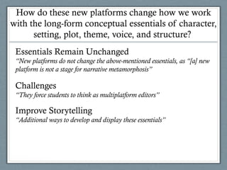 How do these new platforms change how we work
with the long-form conceptual essentials of character,
setting, plot, theme, voice, and structure?
Essentials Remain Unchanged
“New platforms do not change the above-mentioned essentials, as “[a] new
platform is not a stage for narrative metamorphosis”
Challenges
“They force students to think as multiplatform editors”
Improve Storytelling
“Additional ways to develop and display these essentials”
 