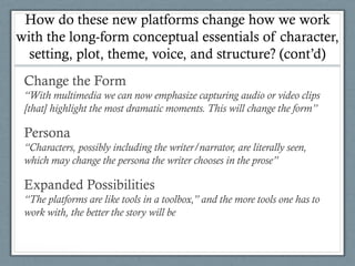 How do these new platforms change how we work
with the long-form conceptual essentials of character,
setting, plot, theme, voice, and structure? (cont’d)
Change the Form
“With multimedia we can now emphasize capturing audio or video clips
[that] highlight the most dramatic moments. This will change the form”
Persona
“Characters, possibly including the writer/narrator, are literally seen,
which may change the persona the writer chooses in the prose”
Expanded Possibilities
“The platforms are like tools in a toolbox,” and the more tools one has to
work with, the better the story will be
 