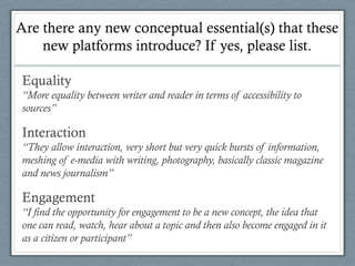 Are there any new conceptual essential(s) that these
new platforms introduce? If yes, please list.
Equality
“More equality between writer and reader in terms of accessibility to
sources”
Interaction
“They allow interaction, very short but very quick bursts of information,
meshing of e-media with writing, photography, basically classic magazine
and news journalism”
Engagement
“I find the opportunity for engagement to be a new concept, the idea that
one can read, watch, hear about a topic and then also become engaged in it
as a citizen or participant”
 