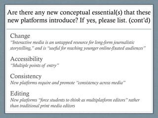 Are there any new conceptual essential(s) that these
new platforms introduce? If yes, please list. (cont’d)
Change
“Interactive media is an untapped resource for long-form journalistic
storytelling,” and is “useful for reaching younger online-fixated audiences”
Accessibility
“Multiple points of entry”
Consistency
New platforms require and promote “consistency across media”
Editing
New platforms “force students to think as multiplatform editors” rather
than traditional print media editors
 