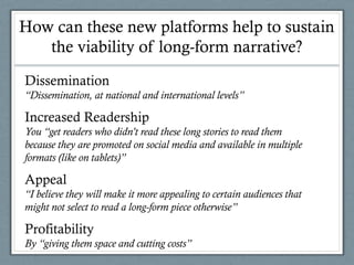 How can these new platforms help to sustain
the viability of long-form narrative?
Dissemination
“Dissemination, at national and international levels”
Increased Readership
You “get readers who didn’t read these long stories to read them
because they are promoted on social media and available in multiple
formats (like on tablets)”
Appeal
“I believe they will make it more appealing to certain audiences that
might not select to read a long-form piece otherwise”
Profitability
By “giving them space and cutting costs”
 