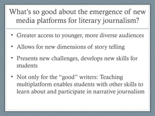 What’s so good about the emergence of new
media platforms for literary journalism?
• Greater access to younger, more diverse audiences
• Allows for new dimensions of story telling
• Presents new challenges, develops new skills for
students
• Not only for the “good” writers: Teaching
multiplatform enables students with other skills to
learn about and participate in narrative journalism
 