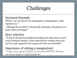 Challenges
Increased demands
Writers “are now forced to be videographers, photographers, audio
engineers, etc.”
“Although the newshole is, theoretically, bottomless, the pressure is to
keep it short and snappy”
Story selection
“It may be that the new platforms privilege story topics that are more
easily illustrated visually, so that important but complex issues that
can’t be easily supported with images and video are overlooked”
Importance of editing is marginalized
“‘Long’ is not a good in itself, it if it not also EDITED. This does
not always hpapen on digital platforms”
 