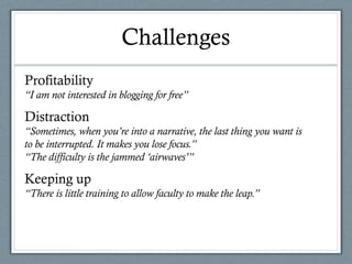 Challenges
Profitability
“I am not interested in blogging for free”
Distraction
“Sometimes, when you’re into a narrative, the last thing you want is
to be interrupted. It makes you lose focus.”
“The difficulty is the jammed ‘airwaves’”
Keeping up
“There is little training to allow faculty to make the leap.”
 