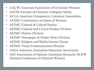• AAUW American Association of University Women
• ACCM Advisers of Christian Collegiate Media
• ACLA American Comparative Literature Association
• AEJMC Commission on Status of Women
• AEJMC Cultural & Critical Studies
• AEJMC Cultural and Critical Studies Division
• AEJMC History Division
• AEJMC Newspaper & Online News Division
• AEJMC Religion and Media Interest Group
• AEJMC Visual Communication Division
• AJHA American Journalism Historians Association
• AOJ Association of Opinion Journalists (formerly NCEW
National Conference of Editorial Writers)
 