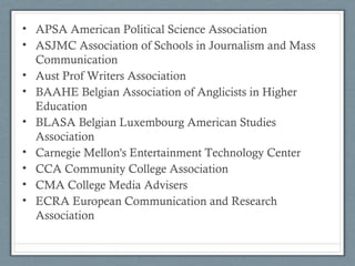 • APSA American Political Science Association
• ASJMC Association of Schools in Journalism and Mass
Communication
• Aust Prof Writers Association
• BAAHE Belgian Association of Anglicists in Higher
Education
• BLASA Belgian Luxembourg American Studies
Association
• Carnegie Mellon's Entertainment Technology Center
• CCA Community College Association
• CMA College Media Advisers
• ECRA European Communication and Research
Association
 