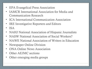 • EPA Evangelical Press Association
• IAMCR International Association for Media and
Communication Research
• ICA International Communication Association
• IRE Investigative Reporters and Editors
• ISA
• NAHJ National Association of Hispanic Journalists
• NASW National Association of Social Workers?
• NAWE National Association of Writers in Education
• Newspaper Online Division
• ONA Online News Association
• Other AEJMC sections
• Other emerging media groups
 
