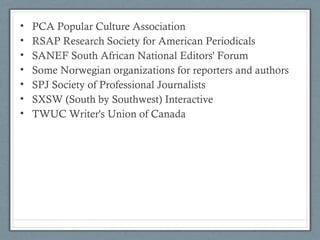 • PCA Popular Culture Association
• RSAP Research Society for American Periodicals
• SANEF South African National Editors' Forum
• Some Norwegian organizations for reporters and authors
• SPJ Society of Professional Journalists
• SXSW (South by Southwest) Interactive
• TWUC Writer's Union of Canada
 
