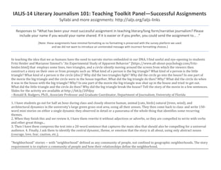 IALJS-14 Literary Journalism 101: Teaching Toolkit Panel—Successful Assignments
Syllabi and more assignments: http://ialjs.org/ialjs-links
Responses to “What has been your most successful assignment in teaching literary/long form/narrative journalism? Please
include your name if you would your name shared. If it is easier or if you prefer, you could send the assignment to... .”
[Note: these assignments have minimal formatting as no formatting is preserved with the survey platform we used
and we did not want to introduce an unintended message with incorrect formatting choices.]
In teaching the idea that we as humans have the need to narrate stories embedded in our DNA, I find useful and eye-opening to students
Fritz Heider and Marianne Simmel's “An Experimental Study of Apparent Behavior” [https://www.all-about-psychology.com/fritz-
heider.html] that employs some lines, two triangles, and a circle silently moving around the screen from which the viewers then
construct a story on their own or from prompts such as: What kind of a person is the big triangle? What kind of a person is the little
triangle? What kind of a person is the circle (disc)? Why did the two triangles fight? Why did the circle go into the house? In one part of
the movie the big triangle and the circle were in the house together. What did the big triangle do then? Why? What did the circle do when
it was in the house with the big triangle? Why? In one part of the movie the big triangle was shut up in the house and tried to get out.
What did the little triangle and the circle do then? Why did the big triangle break the house? Tell the story of the movie in a few sentences.
Slides for the activity are available at http://bit.ly/2tPdjsy
--Ronald R. Rodgers, Ph.D., Associate Professor and Graduate Coordinator, Department of Journalism, University of Florida
1. I have students go out for half an hour during class and closely observe human, animal (cats, birds) natural (trees, wind), and
architectural dynamics in the university's large green grass oval area, using all their senses. They then come back to class and write 150-
word mini stories on either a single dynamic they observed in detail or a panorama of the whole thing that identifies some recurring
themes.
2. When they finish this and we review it, I have them rewrite it without adjectives or adverbs, so they are compelled to write with verbs
and other great things...
3. Then I have them compress the text into a 20-word sentence that captures the main idea that should also be compelling for a universal
audience. 4. Finally, I ask them to identify the central dynamic, theme, or emotion that the story is all about, using only abstract nouns
(courage, love, fear, caution, etc.).
"Neighborhood" stories -- with "neighborhood” defined as any community of people, not confined to geographic neighborhoods. The story
requirement is to explore a community of people and how their relationships define the neighborhood.
 