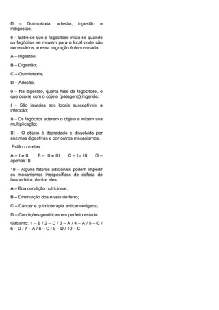D – Quimiotaxia,          adesão,    ingestão    e
indigestão.
8 – Sabe-se que a fagocitose inicia-se quando
os fagócitos se movem para o local onde são
necessários, e essa migração é denominada:
A – Ingestão;
B – Digestão;
C – Quimiotaxia;
D – Adesão.
9 – Na digestão, quarta fase da fagocitose, o
que ocorre com o objeto (patogeno) ingerido:
I – São levados aos locais susceptíveis a
infecção;
II – Os fagócitos aderem o objeto e inibem sua
multiplicação;
III – O objeto é degradado e dissolvido por
enzimas digestivas e por outros mecanismos.
Estão corretas:
A – I e II      B – II e III    C – I e III     D–
apenas III
10 – Alguns fatores adicionais podem impedir
os mecanismos inespecíficos de defesa do
hospedeiro, dentre eles:
A – Boa condição nutricional;
B – Diminuição dos níveis de ferro;
C – Câncer e quimioterapia anticancerígena;
D – Condições genéticas em perfeito estado.
Gabarito: 1 – B / 2 – D / 3 – A / 4 – A / 5 – C /
6 – D / 7 – A / 8 – C / 9 – D / 10 – C
 