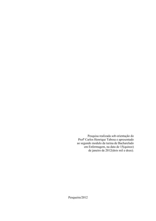 Pesquisa realizada sob orientação do
       Profª Carlos Henrique Tabosa e apresentado
      ao segundo modulo da turma de Bacharelado
            em Enfermagem, na data de 15(quinze)
               de janeiro de 2012(dois mil e doze).




Pesqueira/2012
 