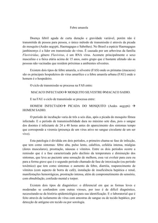 Febre amarela


      Doença febril aguda de curta duração e gravidade variável, porém não é
transmitida de pessoa para pessoa, o único método de transmissão é através da picada
do mosquito (Aedes aegypti, Haemagagus e Sabethes). No Brasil a espécie Haemagagus
janthinomys é a líder em transmissão do vírus. É causada por um arbovírus da família
Flaviviridae, gênero Flavivirus, é um RNA vírus. Acomete principalmente o sexo
masculino e a faixa etária acima de 15 anos, outro grupo que é bastante afetado são as
pessoas não vacinadas que residem próximas a ambientes silvestres.

      Existem dois tipos de febre amarela, a silvestre (FAS) onde os primatas (macacos)
são os principais hospedeiros do vírus amarílico e a febre amarela urbana (FAU) onde o
homem é o hospedeiro.

     O ciclo de transmissão se processa na FAS entre:

      MACACO INFECTADO MOSQUITO SILVESTREMACACO SADIO.

     E na FAU o ciclo de transmissão se processa entre:

   HOMEM INFECTADO PICADA DO MOSQUITO (Aedes aegypti) 
HOMEM SADIO.

      O período de incubação varia de três a seis dias, após a picada do mosquito fêmea
infectado. E o período de transmissibilidade dura no máximo sete dias, pois o sangue
dos doentes é infectante de 24 a 48 horas antes do aparecimento dos sintomas tempo
que corresponde a viremia (presença de um vírus ativo no sangue circulante de um ser
vivo).

      Esta patologia é dividida em dois períodos, o primeiro chama-se fase de infecção,
que tem como sintomas: febre alta, pulso lento, calafrios, cefaléia intensa, mialgias
(dores musculares), prostração, náuseas e vômitos. Entre os dois períodos ocorre a
remissão que é a fase caracterizada pelo declínio da temperatura e diminuição dos
sintomas, que leva ao paciente uma sensação de melhora, essa vai evoluir para cura ou
para a forma grave que é o segundo período chamado de fase de intoxicação (ou período
toxêmico) que tem como sintomas o aumento da febre, diarréia, reaparecimento de
vômitos (com aspecto de borra de café), instalação de insuficiência hepática e renal,
manifestações hemorrágicas, prostração intensa, além de comprometimento do sensório,
com obnubilação, confusão mental e torpor.

       Existem dois tipos de diagnóstico: o diferencial em que as formas leves e
moderadas se confundem com outras viroses, por isso é de difícil diagnóstico,
necessitando-se da história epidemiológica para sua identificação. E o laboratorial que é
feito através de isolamento do vírus com amostras de sangue ou de tecido hepático, por
detecção de antígeno em tecido ou por sorologia.
 