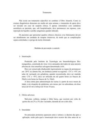 Tratamento



        Não existe um tratamento especifico no combate à Febre Amarela. Como os
exames diagnósticos demoram em media até uma semana, o tratamento de apoio deve
ser iniciado em caso de suspeita clinica. É apenas sintomático com cuidadosa
assistência ao paciente, que, sob hospitalização, deve permanecer em repouso, com
reposição de líquidos e perdas sanguíneas quando indicado.

       Os pacientes que apresentar quadros clínicos clássicos e/ou fulminantes devem
ser atendimento em unidades de terapias intensivas, de modo que as complicações
sejam controladas e o perigo da morte eliminado.



                          Medidas de prevenção e controle



      1- Imunização:

              Produzida pelo Instituto de Tecnologia em Imunobiológicos Bio-
          manguinhos, constituída de vírus vivos atenuados derivados de uma amostra
          africana do vírus amarílico selvagem denominado Asibi.
              Deve ser conservada obedecendo rigorosamente as regras de permanecer
          em -20°C ou câmara fira, em instância central ou regional; +2°C e +8°C em
          salas de vacinação em geladeiras; quando reconstituída, deve ser mantida
          entre +2°C e +8°C; deve ser utilizada em até quatro horas (se frascos de
          50ml) e seis horas (se frascos de 5 e 10ml).
              A faixa etária para administração da vacina é a partir de nove meses de
          idade, e em situações de epidemias, seis meses, por via subcutânea, em dose
          única de 0,5 ml e reforço de 10 em 10 anos.



      2- Efeitos adversos:

              Mal-estar, cefaleia, mialgia e febre baixa, que ocorrem por volta do
           quinto dia em 2% a 5% dos vacinados, durando de um a dois dias.



      3- Imunidade:

              Os anticorpos protetores aparecem entro o sétimo e o décimo dia após a
           aplicação, razão pela qual a imunização deve ocorrer dez dias antes de se
 