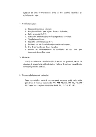 ingressar em área de transmissão. Uma só dose confere imunidade no
    período de dez anos.



4- Contraindicações:

      a.   Crianças menores de 6 meses;
      b.   Reação anafilática após ingesta de ovo e derivados;
      c.   Febre acima de 38,5°C;
      d.   Portadores de imunodeficiência congênita ou adquirida;
      e.   Neoplasias malignas;
      f.   Pacientes sintomáticos de HIV;
      g.   Pacientes em uso de quimioterápicos e/ou radioterapia;
      h.   Uso de corticoides em doses elevadas;
      i.   Estados de imunodepressão ou adiamento de dois anos após
           transplante de medula óssea.

5- Gestação:

       Não é recomendada a administração da vacina em gestantes, exceto em
    situações de emergência epidemiológica, vigência de surtos e ou epidemias
    ou viagem para área de risco.



6- Recomendações para a vacinação:

      Toda à população a partir de nove meses de idade que reside ou irá viajar
      para áreas de risco de transmissão: AC, AM, AP, PA, RO, RR, TO, GO,
      DF, MG e MA; e alguns municípios do PI, BA, SP, PR, SC e RS.
 
