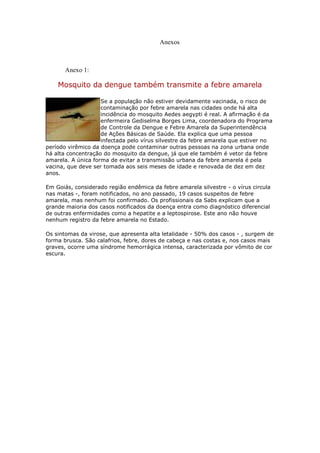 Anexos



       Anexo 1:

    Mosquito da dengue também transmite a febre amarela

                    Se a população não estiver devidamente vacinada, o risco de
                    contaminação por febre amarela nas cidades onde há alta
                    incidência do mosquito Aedes aegypti é real. A afirmação é da
                    enfermeira Gediselma Borges Lima, coordenadora do Programa
                    de Controle da Dengue e Febre Amarela da Superintendência
                    de Ações Básicas de Saúde. Ela explica que uma pessoa
                    infectada pelo vírus silvestre da febre amarela que estiver no
período virêmico da doença pode contaminar outras pessoas na zona urbana onde
há alta concentração do mosquito da dengue, já que ele também é vetor da febre
amarela. A única forma de evitar a transmissão urbana da febre amarela é pela
vacina, que deve ser tomada aos seis meses de idade e renovada de dez em dez
anos.

Em Goiás, considerado região endêmica da febre amarela silvestre - o vírus circula
nas matas -, foram notificados, no ano passado, 19 casos suspeitos de febre
amarela, mas nenhum foi confirmado. Os profissionais da Sabs explicam que a
grande maioria dos casos notificados da doença entra como diagnóstico diferencial
de outras enfermidades como a hepatite e a leptospirose. Este ano não houve
nenhum registro da febre amarela no Estado.

Os sintomas da virose, que apresenta alta letalidade - 50% dos casos - , surgem de
forma brusca. São calafrios, febre, dores de cabeça e nas costas e, nos casos mais
graves, ocorre uma síndrome hemorrágica intensa, caracterizada por vômito de cor
escura.
 
