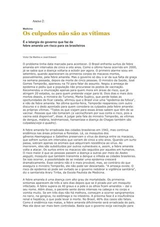 Anexo 2:

Medicina

Os culpados não são as vítimas
É a letargia do governo que faz da
febre amarela um risco para os brasileiros


Victor De Martino e José Edward


O problema tinha data marcada para acontecer. O Brasil enfrenta surtos de febre
amarela em intervalos de cinco a oito anos. Como o último havia ocorrido em 2000,
já se sabia que a doença voltaria a eclodir por agora. O primeiro alarme soou em
setembro, quando apareceram os primeiros corpos de macacos mortos,
possivelmente, pela febre amarela. Mas o governo só deu o ar da sua falta de graça
na semana passada, depois da morte de cinco pessoas. O ministro da Saúde, José
Gomes Temporão, apareceu na TV para falar do assunto. Negou a ameaça de
epidemia e pediu que a população não procurasse os postos de vacinação.
Recomendou a imunização apenas para quem mora em áreas de risco, que já
atingem 20 estados, ou para quem pretende viajar para lá. Dois dias e mais dois
mortos depois, a ministra do Turismo, Marta Suplicy, que perde todas as
oportunidades de ficar calada, afirmou que o Brasil vive uma "epidemia da fofoca",
e não de febre amarela. Na última quinta-feira, Temporão reapareceu com outro
discurso e o dedo apontado para quem considera os culpados pela febre amarela:
as próprias vítimas. "Todos os que viajam para essas áreas sabem que têm de se
vacinar. Pessoas que não tomaram (a vacina)foram por sua conta e risco, pois a
vacina está disponível", disse. A julgar pela fala do ministro Temporão, as vítimas
de dengue, malária, leishmaniose, hanseníase e doença de Chagas também são
culpadas(veja o quadro).

A febre amarela foi erradicada das cidades brasileiras em 1942, mas continua
endêmica nas áreas próximas a florestas. Lá, os mosquitos dos
gêneros Haemagogus e Sabethes preservam o vírus da doença entre os macacos,
que sofrem surtos em intervalos que variam de cinco a oito anos. Quando um surto
passa, sobram apenas os animais que adquiriram resistência ao vírus. Ao
morrerem, eles são substituídos por outros vulneráveis e, assim, a febre amarela
volta a atacar. Os surtos entre os macacos são seguidos por aqueles em humanos.
O risco maior é que as pessoas passem a doença a outras por meio do Aedes
aegypti, mosquito que também transmite a dengue e infesta as cidades brasileiras.
Se isso ocorrer, a possibilidade de se instalar uma epidemia crescerá
dramaticamente. Esse cenário não é o mais provável, mas, ao contrário do que
assegura o ministro Temporão, ele não pode ser descartado. "A ameaça existe. O
risco de epidemia só pode ser evitado se o governo redobrar a vigilância sanitária",
diz o sanitarista Arary Tiriba, da Escola Paulista de Medicina.

A febre amarela é uma doença com alto grau de mortalidade. Os primeiros
sintomas aparecem de três a seis dias depois que se é picado por um mosquito
infectado. A febre supera os 40 graus e a pele e os olhos ficam amarelos – daí o
seu nome. Além disso, o paciente sente dores intensas na cabeça e no corpo e
vomita muito. Se em três dias não há melhora, começam a ocorrer sangramentos
no nariz, na gengiva, no estômago e no intestino. A próxima fase é a insuficiência
renal e hepática, o que pode levar à morte. No Brasil, 46% dos casos são fatais.
Como é endêmica nas matas, a febre amarela dificilmente será erradicada do país.
Mas ela deve ser mais bem controlada. Basta que o governo exija vacinação para
 