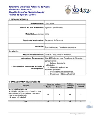 Benemérita Universidad Autónoma de Puebla
Vicerrectoría de Docencia
Dirección General de Educación Superior
Facultad de Ingeniería Química
“Tecnología de Cárnicos”
2
1. DATOS GENERALES
Nivel Educativo: Licenciatura.
Nombre del Plan de Estudios: Ingeniería en Alimentos.
Modalidad Académica: Mixta.
Nombre de la Asignatura: Tecnología de Cárnicos.
Ubicación: Área de Ciencia y Tecnología Alimentaria.
Correlación:
Asignaturas Precedentes: IALM-262 Bioquímica de Alimentos.
Asignaturas Consecuentes: IDAL 200 Laboratorio de Tecnología de Alimentos I
Conocimientos, habilidades, actitudes y
valores previos:
Conocimientos:
 Balance de materia.
Habilidades
 Matemáticas Básicas.
Actitudes y valores:
 Buena conducta académica.
 De cambio y ética profesional.
2. CARGA HORARIA DEL ESTUDIANTE
Concepto
Horas por periodo Total de
horas por
periodo
Número de
créditos
Teoría Práctica
Horas teoría y práctica
Actividades bajo la conducción del docente
como clases teóricas, talleres, cursos por
internet, seminarios, etc.
(16 horas = 1 crédito)
48 0 48 3
Total 48 0 48 3
 