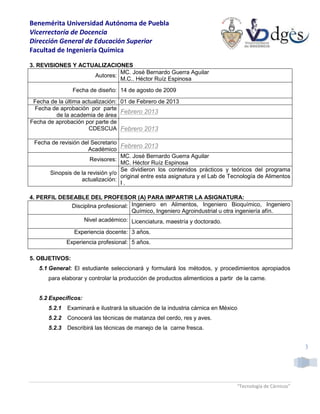 Benemérita Universidad Autónoma de Puebla
Vicerrectoría de Docencia
Dirección General de Educación Superior
Facultad de Ingeniería Química
“Tecnología de Cárnicos”
3
3. REVISIONES Y ACTUALIZACIONES
Autores:
MC. José Bernardo Guerra Aguilar
M.C.. Héctor Ruíz Espinosa
Fecha de diseño: 14 de agosto de 2009
Fecha de la última actualización: 01 de Febrero de 2013
Fecha de aprobación por parte
de la academia de área
Febrero 2013
Fecha de aprobación por parte de
CDESCUA Febrero 2013
Fecha de revisión del Secretario
Académico
Febrero 2013
Revisores:
MC. José Bernardo Guerra Aguilar
MC. Héctor Ruíz Espinosa
Sinopsis de la revisión y/o
actualización:
Se dividieron los contenidos prácticos y teóricos del programa
original entre esta asignatura y el Lab de Tecnología de Alimentos
I .
4. PERFIL DESEABLE DEL PROFESOR (A) PARA IMPARTIR LA ASIGNATURA:
Disciplina profesional: Ingeniero en Alimentos, Ingeniero Bioquímico, Ingeniero
Químico, Ingeniero Agroindustrial u otra ingeniería afín.
Nivel académico: Licenciatura, maestría y doctorado.
Experiencia docente: 3 años.
Experiencia profesional: 5 años.
5. OBJETIVOS:
5.1 General: El estudiante seleccionará y formulará los métodos, y procedimientos apropiados
para elaborar y controlar la producción de productos alimenticios a partir de la carne.
5.2 Específicos:
5.2.1 Examinará e ilustrará la situación de la industria cárnica en México
5.2.2 Conocerá las técnicas de matanza del cerdo, res y aves.
5.2.3 Describirá las técnicas de manejo de la carne fresca.
 