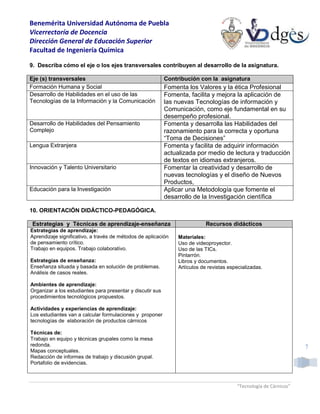 Benemérita Universidad Autónoma de Puebla
Vicerrectoría de Docencia
Dirección General de Educación Superior
Facultad de Ingeniería Química
“Tecnología de Cárnicos”
7
9. Describa cómo el eje o los ejes transversales contribuyen al desarrollo de la asignatura.
Eje (s) transversales Contribución con la asignatura
Formación Humana y Social Fomenta los Valores y la ética Profesional
Desarrollo de Habilidades en el uso de las
Tecnologías de la Información y la Comunicación
Fomenta, facilita y mejora la aplicación de
las nuevas Tecnologías de información y
Comunicación, como eje fundamental en su
desempeño profesional.
Desarrollo de Habilidades del Pensamiento
Complejo
Fomenta y desarrolla las Habilidades del
razonamiento para la correcta y oportuna
“Toma de Decisiones”
Lengua Extranjera Fomenta y facilita de adquirir información
actualizada por medio de lectura y traducción
de textos en idiomas extranjeros.
Innovación y Talento Universitario Fomentar la creatividad y desarrollo de
nuevas tecnologías y el diseño de Nuevos
Productos,
Educación para la Investigación Aplicar una Metodología que fomente el
desarrollo de la Investigación científica
10. ORIENTACIÓN DIDÁCTICO-PEDAGÓGICA.
Estrategias y Técnicas de aprendizaje-enseñanza Recursos didácticos
Estrategias de aprendizaje:
Aprendizaje significativo, a través de métodos de aplicación
de pensamiento crítico.
Trabajo en equipos. Trabajo colaborativo.
Estrategias de enseñanza:
Enseñanza situada y basada en solución de problemas.
Análisis de casos reales.
Ambientes de aprendizaje:
Organizar a los estudiantes para presentar y discutir sus
procedimientos tecnológicos propuestos.
Actividades y experiencias de aprendizaje:
Los estudiantes van a calcular formulaciones y proponer
tecnologías de elaboración de productos cárnicos
Técnicas de:
Trabajo en equipo y técnicas grupales como la mesa
redonda.
Mapas conceptuales.
Redacción de informes de trabajo y discusión grupal.
Portafolio de evidencias.
Materiales:
Uso de videoproyector.
Uso de las TICs.
Pintarrón.
Libros y documentos.
Artículos de revistas especializadas.
 