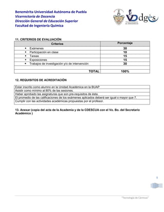 Benemérita Universidad Autónoma de Puebla
Vicerrectoría de Docencia
Dirección General de Educación Superior
Facultad de Ingeniería Química
“Tecnología de Cárnicos”
8
11. CRITERIOS DE EVALUACIÓN.
Criterios Porcentaje
 Exámenes 30
 Participación en clase 10
 Tareas 15
 Exposiciones 15
 Trabajos de investigación y/o de intervención 30
TOTAL 100%
12. REQUISITOS DE ACREDITACIÓN
Estar inscrito como alumno en la Unidad Académica en la BUAP
Asistir como mínimo al 80% de las sesiones.
Haber aprobado las asignaturas que son pre-requisitos de ésta.
El promedio de las calificaciones de los exámenes aplicados deberá ser igual o mayor que 7.
Cumplir con las actividades académicas propuestas por el profesor.
13. Anexar (copia del acta de la Academia y de la CDESCUA con el Vo. Bo. del Secretario
Académico )
 