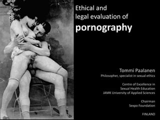 Ethical and
legal evaluation of
pornography


                      Tommi Paalanen
         Philosopher, specialist in sexual ethics

                      Centre of Excellence in
                    Sexual Health Education
          JAMK University of Applied Sciences

                                     Chairman
                             Sexpo Foundation

                                       FINLAND
 