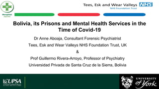 Bolivia, its Prisons and Mental Health Services in the
Time of Covid-19
Dr Anne Aboaja, Consultant Forensic Psychiatrist
Tees, Esk and Wear Valleys NHS Foundation Trust, UK
&
Prof Guillermo Rivera-Arroyo, Professor of Psychiatry
Universidad Privada de Santa Cruz de la Sierra, Bolivia
 