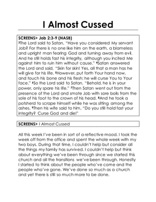 I Almost Cussed
SCREENS> Job 2:3-9 (NASB)
3The Lord said to Satan, “Have you considered My servant
Job? For there is no one like him on the earth, a blameless
and upright man fearing God and turning away from evil.
And he still holds fast his integrity, although you incited Me
against him to ruin him without cause.” 4Satan answered
the Lord and said, “Skin for skin! Yes, all that a man has he
will give for his life. 5However, put forth Your hand now,
and touch his bone and his flesh; he will curse You to Your
face.” 6So the Lord said to Satan, “Behold, he is in your
power, only spare his life.” 7Then Satan went out from the
presence of the Lord and smote Job with sore boils from the
sole of his foot to the crown of his head. 8And he took a
potsherd to scrape himself while he was sitting among the
ashes. 9Then his wife said to him, “Do you still hold fast your
integrity? Curse God and die!”
SCREENS> I Almost Cussed
All this week I’ve been in sort of a reflective mood. I took the
week off from the office and spent the whole week with my
two boys. During that time, I couldn’t help but consider all
the things my family has survived. I couldn’t help but think
about everything we’ve been through since we started this
church and all the transitions we’ve been through. Honestly
I started to think about the people who’ve come and the
people who’ve gone. We’ve done so much as a church
and yet there is still so much more to be done.
 