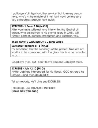 I gotta go y’all! I got another service, but to every person
here, who’s in the middle of it hell right now! Let me give
you a shouting scripture right quick.
SCREENS> 1 Peter 5:10 (NASB)
After you have suffered for a little while, the God of all
grace, who called you to His eternal glory in Christ, will
Himself perfect, confirm, strengthen and establish you.
READ SLOWLY AND INTENTLY – THEN WORK
SCREENS> Romans 8:18 (NASB)
For I consider that the sufferings of this present time are not
worthy to be compared with the glory that is to be revealed
to us.
Good-bye y’all, but I can’t leave you and Job right there.
SCREENS> Job 42:10 (MSG)
10After Job had interceded for his friends, GOD restored his
fortune—and then doubled it!
Tell somebody, He’ll give you DOUBLE!!!!
I FEEEEEEEL LIKE PREACHIN IN HERE!!!
(Close how you can.)
 
