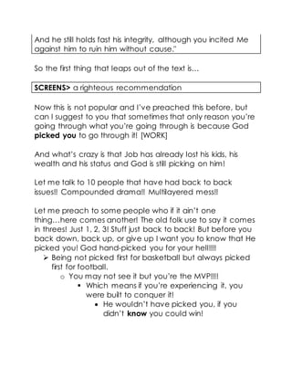 And he still holds fast his integrity, although you incited Me
against him to ruin him without cause."
So the first thing that leaps out of the text is…
SCREENS> a righteous recommendation
Now this is not popular and I’ve preached this before, but
can I suggest to you that sometimes that only reason you’re
going through what you’re going through is because God
picked you to go through it! [WORK]
And what’s crazy is that Job has already lost his kids, his
wealth and his status and God is still picking on him!
Let me talk to 10 people that have had back to back
issues!! Compounded drama!! Multilayered mess!!
Let me preach to some people who if it ain’t one
thing…here comes another! The old folk use to say it comes
in threes! Just 1, 2, 3! Stuff just back to back! But before you
back down, back up, or give up I want you to know that He
picked you! God hand-picked you for your hell!!!!
 Being not picked first for basketball but always picked
first for football.
o You may not see it but you’re the MVP!!!!
 Which means if you’re experiencing it, you
were built to conquer it!
 He wouldn’t have picked you, if you
didn’t know you could win!
 