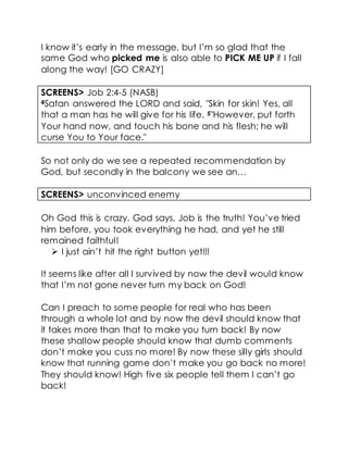 I know it’s early in the message, but I’m so glad that the
same God who picked me is also able to PICK ME UP if I fall
along the way! [GO CRAZY]
SCREENS> Job 2:4-5 (NASB)
4Satan answered the LORD and said, "Skin for skin! Yes, all
that a man has he will give for his life. 5"However, put forth
Your hand now, and touch his bone and his flesh; he will
curse You to Your face."
So not only do we see a repeated recommendation by
God, but secondly in the balcony we see an…
SCREENS> unconvinced enemy
Oh God this is crazy. God says, Job is the truth! You’ve tried
him before, you took everything he had, and yet he still
remained faithful!
 I just ain’t hit the right button yet!!!
It seems like after all I survived by now the devil would know
that I’m not gone never turn my back on God!
Can I preach to some people for real who has been
through a whole lot and by now the devil should know that
it takes more than that to make you turn back! By now
these shallow people should know that dumb comments
don’t make you cuss no more! By now these silly girls should
know that running game don’t make you go back no more!
They should know! High five six people tell them I can’t go
back!
 