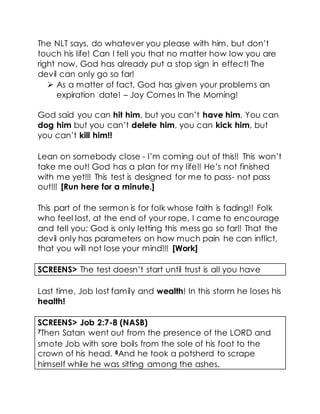 The NLT says, do whatever you please with him, but don’t
touch his life! Can I tell you that no matter how low you are
right now, God has already put a stop sign in effect! The
devil can only go so far!
 As a matter of fact, God has given your problems an
expiration date! – Joy Comes In The Morning!
God said you can hit him, but you can’t have him, You can
dog him but you can’t delete him, you can kick him, but
you can’t kill him!!
Lean on somebody close - I’m coming out of this!! This won’t
take me out! God has a plan for my life!! He’s not finished
with me yet!!! This test is designed for me to pass- not pass
out!!! [Run here for a minute.]
This part of the sermon is for folk whose faith is fading!! Folk
who feel lost, at the end of your rope, I came to encourage
and tell you; God is only letting this mess go so far!! That the
devil only has parameters on how much pain he can inflict,
that you will not lose your mind!!! [Work]
SCREENS> The test doesn’t start until trust is all you have
Last time, Job lost family and wealth! In this storm he loses his
health!
SCREENS> Job 2:7-8 (NASB)
7Then Satan went out from the presence of the LORD and
smote Job with sore boils from the sole of his foot to the
crown of his head. 8And he took a potsherd to scrape
himself while he was sitting among the ashes.
 