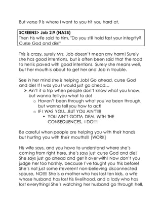 But verse 9 is where I want to you hit you hard at.
SCREENS> Job 2:9 (NASB)
Then his wife said to him, "Do you still hold fast your integrity?
Curse God and die!"
This is crazy, surely Mrs. Job doesn’t mean any harm! Surely
she has good intentions, but is often been said that the road
to hell is paved with good intentions. Surely she means well,
but her mouth is about to get her and Job in trouble.
See in her mind she is helping Job! Go ahead, curse God
and die! If I was you I would just go ahead…
 Ain’t it a trip when people don’t know what you know,
but wanna tell you what to do!
o Haven’t been through what you’ve been through,
but wanna tell you how to act!
o IF I WAS YOU…BUT YOU AIN’T!!!!
 YOU AIN’T GOTTA DEAL WITH THE
CONSEQUENCES, I DO!!!!
Be careful when people are helping you with their hands
but hurting you with their mouths!!! [WORK]
His wife says, and you have to understand where she’s
coming from right here, she’s says just curse God and die!
She says just go ahead and get it over with! Now don’t you
judge her too harshly, because I’ve taught you this before!
She’s not just some irreverent non-believing disconnected
spouse, NO!!!! She is a mother who has lost ten kids, a wife
whose husband has lost his livelihood, and a lady who has
lost everything! She’s watching her husband go through hell,
 