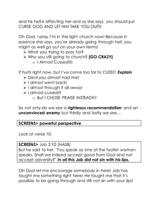 and his hell is affecting her and so she says, you should just
CURSE GOD AND LET HIM TAKE YOU OUT!!!
Oh God, I pray I’m in the right church now! Because in
essence she says, you’re already going through hell, you
might as well go out on your own terms!
 What you trying to pray for?
 Why you still going to church? [GO CRAZY]
o I Almost Cussed!!!!
It hurts right now, but I’ve come too far to CUSS!!! Explain
 Devil you almost had me!
 I almost went back!
 I almost through it all away!
 I almost cussed!!!
o But I CHOSE PRAISE INSTEAD!!!!
So not only do we see a righteous recommendation and an
unconvinced enemy but thirdly and lastly we see…
SCREENS> powerful perspective
Look at verse 10.
SCREENS> Job 2:10 (NASB)
But he said to her, "You speak as one of the foolish women
speaks. Shall we indeed accept good from God and not
accept adversity?" In all this Job did not sin with his lips.
Oh God let me encourage somebody in here! Job has
taught me something right here! He taught me that it’s
possible to be going through and still not sin with your lips!
 
