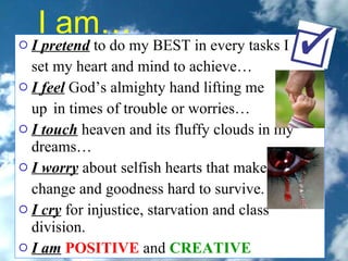 I am…   I pretend  to do my BEST in every tasks I  set my heart and mind to achieve…  I feel  God’s almighty hand lifting me  up  in times of trouble or worries…  I touch  heaven and its fluffy clouds in my dreams…  I worry  about selfish hearts that make  change and goodness hard to survive.  I cry  for injustice, starvation and class division.  I am   POSITIVE   and  CREATIVE   