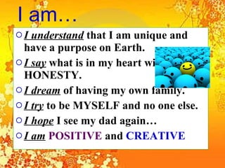 I am… I understand  that I am unique and have a purpose on Earth.  I say  what is in my heart with HONESTY.  I dream  of having my own family.  I try  to be MYSELF and no one else. I hope  I see my dad again… I am   POSITIVE   and  CREATIVE   
