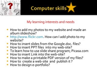 My learning interests and needs How to add my photos to my website and made an album slideshow?  http://www.flickr.com . How can I add photo to my website? How to insert slides from the Google.doc. files?  How to insert PPT files  into my web-site?  To learn how to use slide share program; Picasa.com  How to insert Link into the web-site? How to make a printable PDF version of my files? How to  create a web-site  and  publish it ?  How to design e-portfolio? 