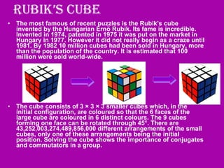 Rubik’s Cube The most famous of recent puzzles is the Rubik's cube invented by the Hungarian Ernö Rubik. Its fame is incredible. Invented in 1974, patented in 1975 it was put on the market in Hungary in 1977. However it did not really begin as a craze until 1981. By 1982 10 million cubes had been sold in Hungary, more than the population of the country. It is estimated that 100 million were sold world-wide.  The cube consists of 3 × 3 × 3 smaller cubes which, in the initial configuration, are coloured so that the 6 faces of the large cube are coloured in 6 distinct colours. The 9 cubes forming one face can be rotated through 45°. There are 43,252,003,274,489,856,000 different arrangements of the small cubes, only one of these arrangements being the initial position. Solving the cube shows the importance of conjugates and commutators in a group.  