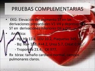 PRUEBAS COMPLEMENTARIAS EKG: Elevación del segmento ST en las derivaciones precordiales V1-V4 y depresión de ST en  derivaciones inferiores DII y DIII. Analítica:  - Hg: Hb 13.8, LEU 10.2, Plaquetas 349. - Bq: Na+ 138, K+4.2, Urea 5.7, Creat 0.98. - Troponina 23.4,  CK 977. Rx  tórax: tamaño cardíaco normal, campos pulmonares claros.  