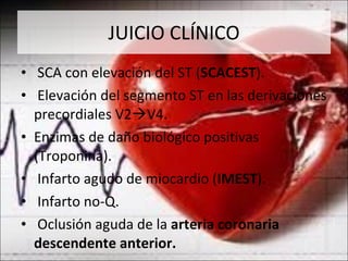 JUICIO CLÍNICO SCA con elevación del ST ( SCACEST ).  Elevación del segmento ST en las derivaciones precordiales V2  V4. Enzimas de daño biológico positivas (Troponina). Infarto agudo de miocardio ( IMEST ). Infarto no-Q. Oclusión aguda de la  arteria coronaria descendente anterior. 