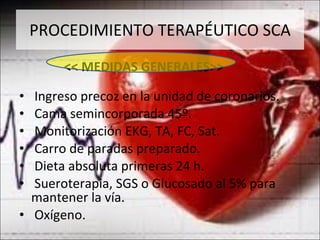 PROCEDIMIENTO TERAPÉUTICO SCA << MEDIDAS GENERALES>> Ingreso precoz en la unidad de coronarios. Cama semincorporada 45º. Monitorización EKG, TA, FC, Sat. Carro de paradas preparado. Dieta absoluta primeras 24 h. Sueroterapia, SGS o Glucosado al 5% para mantener la vía. Oxígeno. 