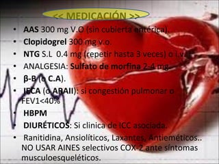 << MEDICACIÓN >> AAS  300 mg V.O (sin cubierta entérica). Clopidogrel  300 mg v.o. NTG  S.L  0.4 mg (repetir hasta 3 veces) o i.v.  ANALGESIA:  Sulfato de morfina  2-4 mg. β -B  (o  C.A ). IECA  (o  ARAII ): si congestión pulmonar o  FEV1<40% HBPM DIURÉTICOS : Si clinica de ICC asociada. Ranitidina, Ansiolíticos, Laxantes, Antieméticos.. NO USAR AINES selectivos COX-2 ante síntomas musculoesqueléticos. 
