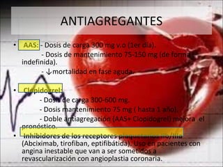 ANTIAGREGANTES AAS:  - Dosis de carga 300 mg v.o (1er día). - Dosis de mantenimiento 75-150 mg (de forma indefinida). - ↓mortalidad en fase aguda. Clopidogrel: - Dosis de carga 300-600 mg. - Dosis mantenimiento 75 mg ( hasta 1 año). - Doble antiagregación (AAS+ Clopidogrel) mejora  el pronóstico. Inhibidores de los receptores plaquetarios IIb/IIIa  (Abciximab, tirofiban, eptifibátida). Uso en pacientes con angina inestable que van a ser sometidos a revascularización con angioplastia coronaria. 