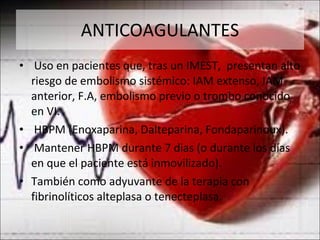 ANTICOAGULANTES Uso en pacientes que, tras un IMEST,  presentan alto riesgo de embolismo sistémico: IAM extenso, IAM anterior, F.A, embolismo previo o trombo conocido en VI. HBPM (Enoxaparina, Dalteparina, Fondaparinoux). Mantener HBPM durante 7 dias (o durante los días  en que el paciente está inmovilizado). También como adyuvante de la terapia con fibrinolíticos alteplasa o tenecteplasa. 