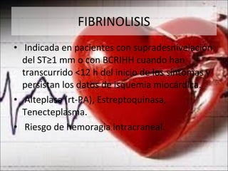 FIBRINOLISIS Indicada en pacientes con supradesnivelación del ST≥1 mm o con BCRIHH cuando han transcurrido <12 h del inicio de los síntomas y persistan los datos de isquemia miocárdica. Alteplasa (rt-PA), Estreptoquinasa, Tenecteplasma. Riesgo de hemoragia intracraneal. 