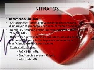 NITRATOS Recomendación Clase I. Antianginosos: producen vasodilatación coronaria, disminuyen la precarga y reducen el trabajo cardíaco. La NTG i.v (infusión continua) está indicada durante las 1ªs 24 h del IMEST. Nitratos v.o o transdérmica son útiles más allá de las primeras 48 h para tratar isquemia recurrente o insuficiencia cardíaca persistente. Contraindicaciones: - PAS <90 mmHg - Bradicardia severa <50 lpm. - Infarto del VD. 