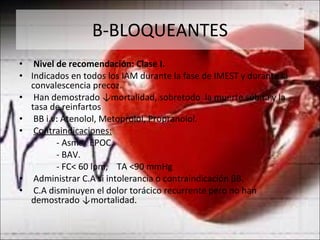 Β -BLOQUEANTES Nivel de recomendación: Clase I.  Indicados en todos los IAM durante la fase de IMEST y durante la convalescencia precoz. Han demostrado ↓mortalidad, sobretodo  la muerte súbita y la tasa de reinfartos BB i.v: Atenolol, Metoprolol, Propranolol. Contraindicaciones: - Asma/ EPOC. - BAV. - FC< 60 lpm,  TA <90 mmHg Administrar C.A si intolerancia o contraindicación  β B. C.A disminuyen el dolor torácico recurrente pero no han demostrado ↓mortalidad. 